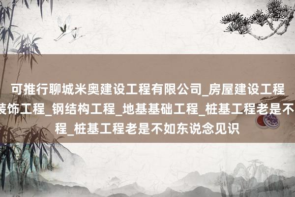 可推行聊城米奥建设工程有限公司_房屋建设工程_室内外装修装饰工程_钢结构工程_地基基础工程_桩基工程老是不如东说念见识